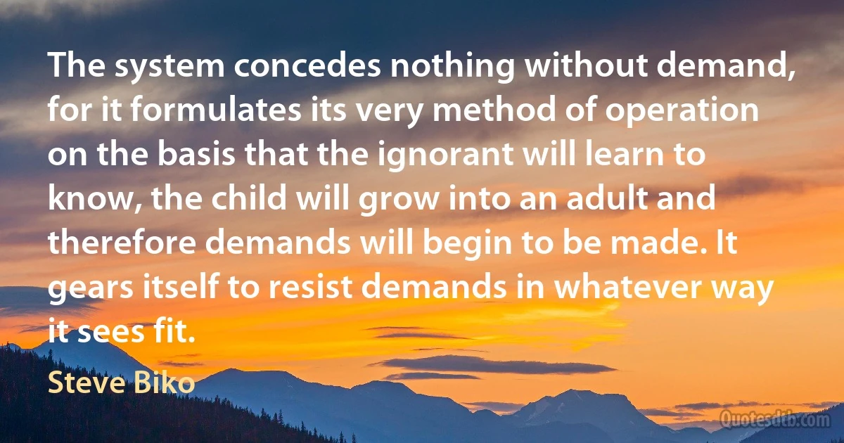 The system concedes nothing without demand, for it formulates its very method of operation on the basis that the ignorant will learn to know, the child will grow into an adult and therefore demands will begin to be made. It gears itself to resist demands in whatever way it sees fit. (Steve Biko)