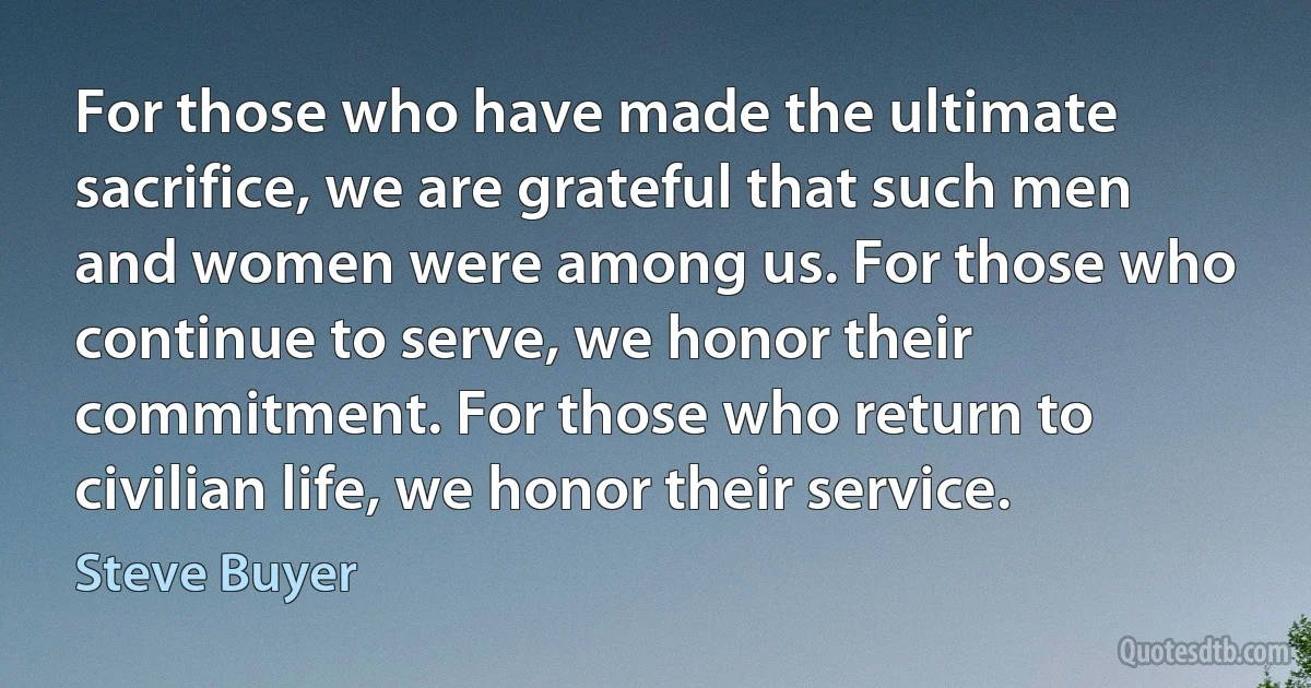 For those who have made the ultimate sacrifice, we are grateful that such men and women were among us. For those who continue to serve, we honor their commitment. For those who return to civilian life, we honor their service. (Steve Buyer)