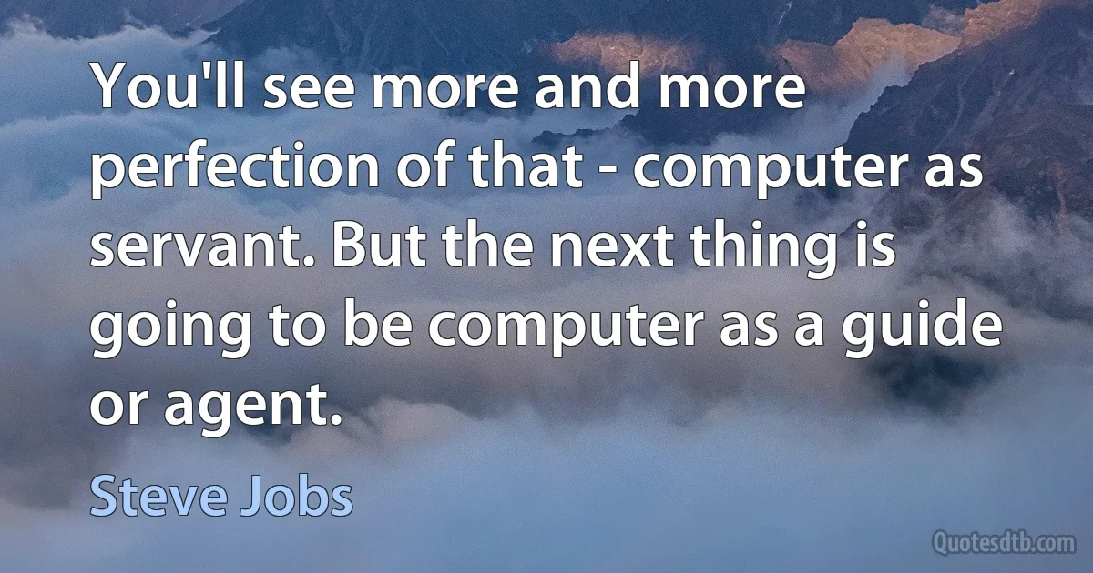 You'll see more and more perfection of that - computer as servant. But the next thing is going to be computer as a guide or agent. (Steve Jobs)