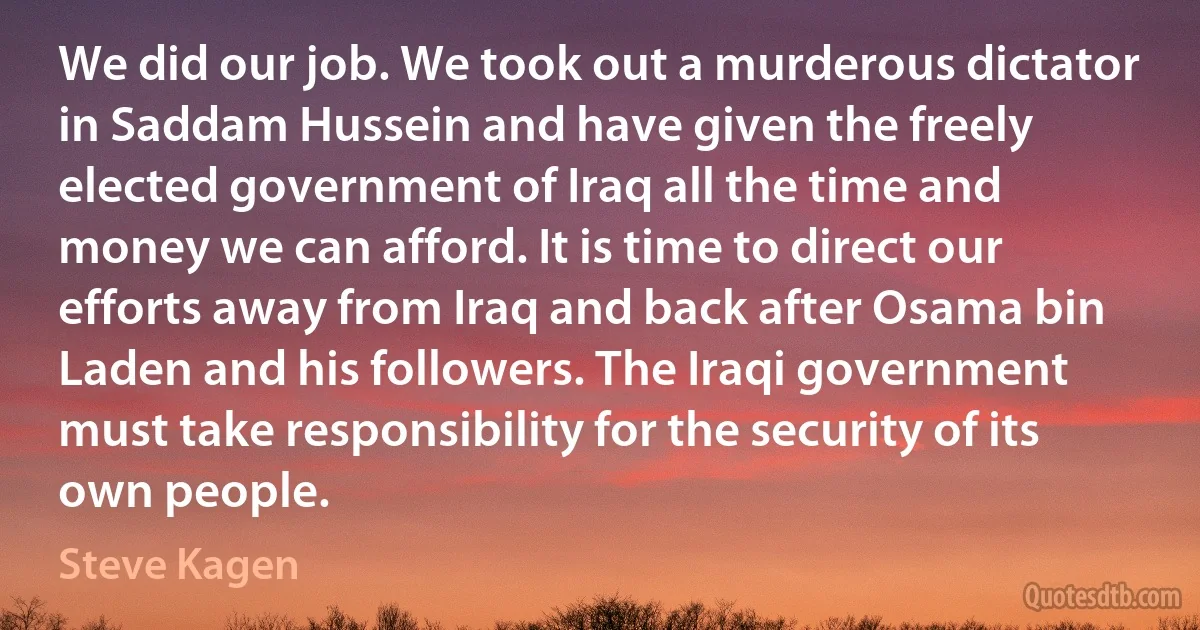 We did our job. We took out a murderous dictator in Saddam Hussein and have given the freely elected government of Iraq all the time and money we can afford. It is time to direct our efforts away from Iraq and back after Osama bin Laden and his followers. The Iraqi government must take responsibility for the security of its own people. (Steve Kagen)