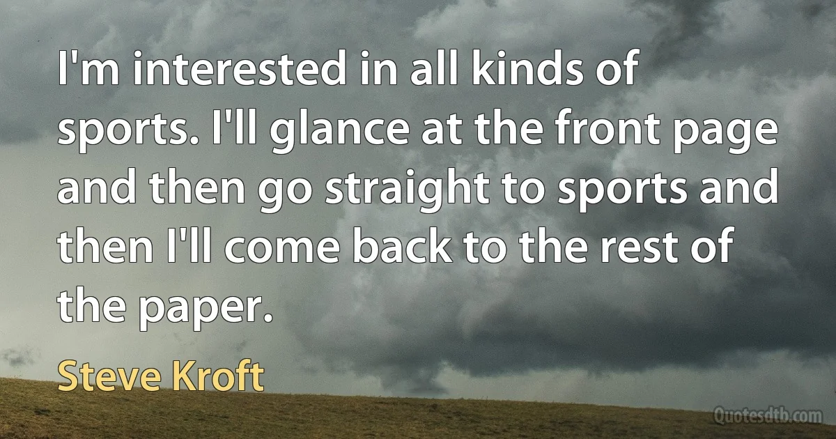 I'm interested in all kinds of sports. I'll glance at the front page and then go straight to sports and then I'll come back to the rest of the paper. (Steve Kroft)