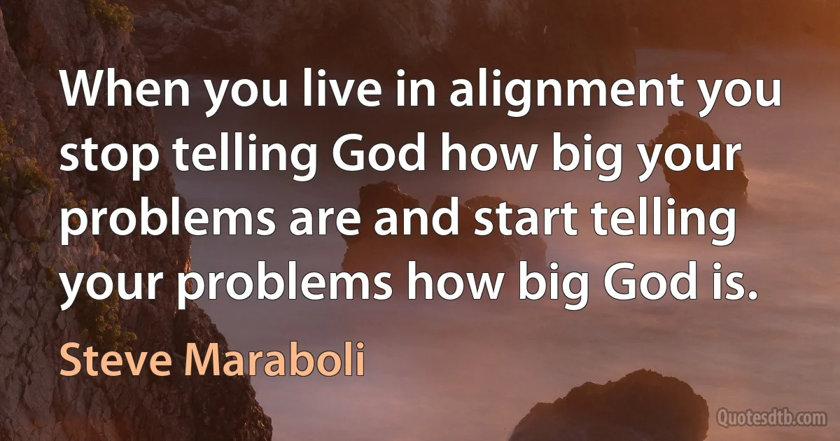 When you live in alignment you stop telling God how big your problems are and start telling your problems how big God is. (Steve Maraboli)