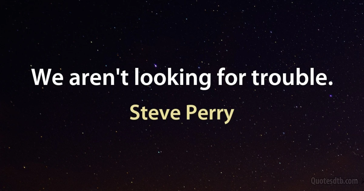 We aren't looking for trouble. (Steve Perry)