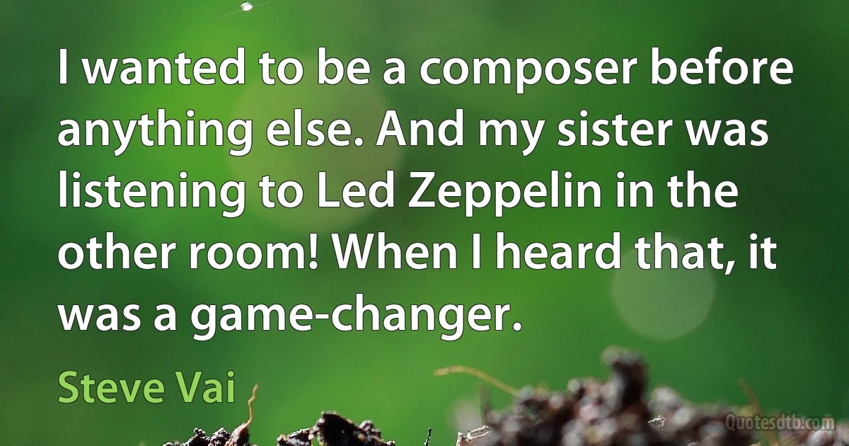 I wanted to be a composer before anything else. And my sister was listening to Led Zeppelin in the other room! When I heard that, it was a game-changer. (Steve Vai)