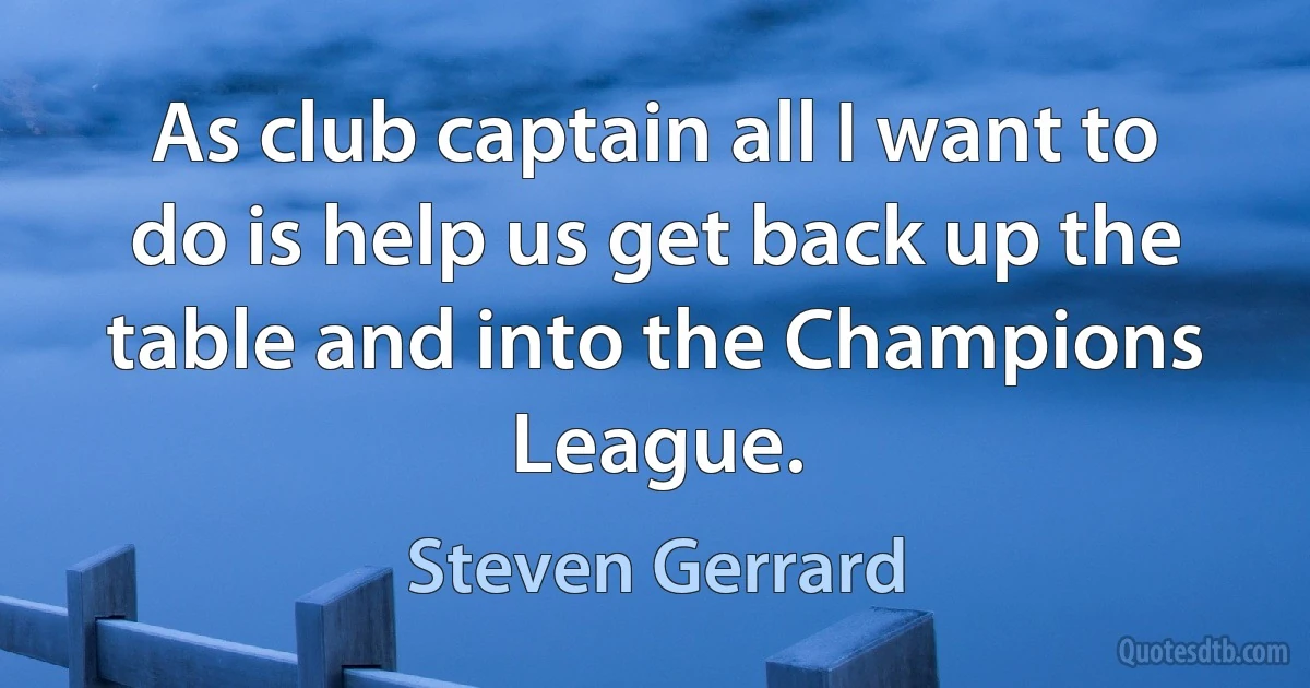 As club captain all I want to do is help us get back up the table and into the Champions League. (Steven Gerrard)