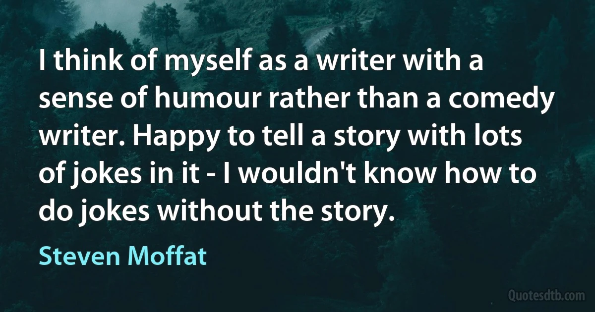 I think of myself as a writer with a sense of humour rather than a comedy writer. Happy to tell a story with lots of jokes in it - I wouldn't know how to do jokes without the story. (Steven Moffat)