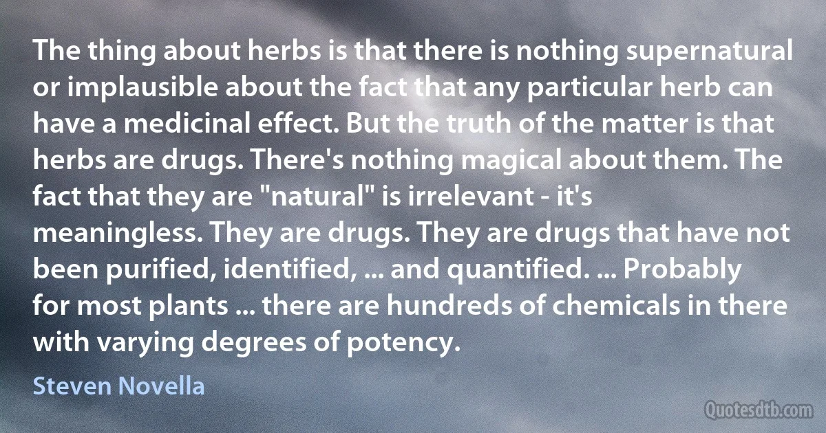 The thing about herbs is that there is nothing supernatural or implausible about the fact that any particular herb can have a medicinal effect. But the truth of the matter is that herbs are drugs. There's nothing magical about them. The fact that they are "natural" is irrelevant - it's meaningless. They are drugs. They are drugs that have not been purified, identified, ... and quantified. ... Probably for most plants ... there are hundreds of chemicals in there with varying degrees of potency. (Steven Novella)