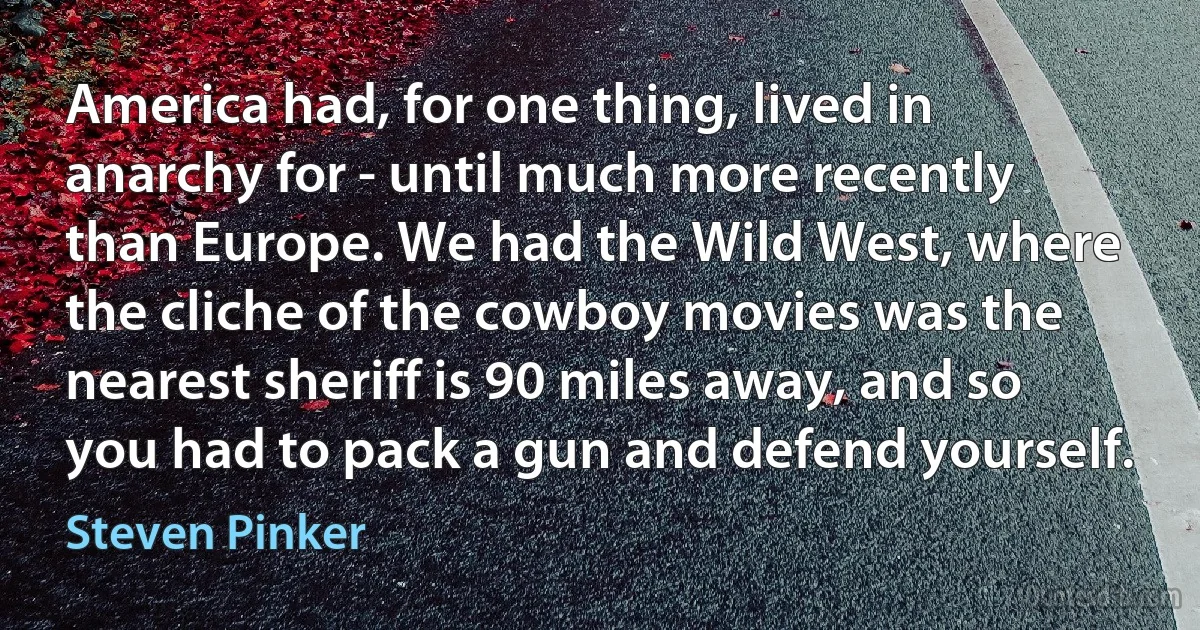 America had, for one thing, lived in anarchy for - until much more recently than Europe. We had the Wild West, where the cliche of the cowboy movies was the nearest sheriff is 90 miles away, and so you had to pack a gun and defend yourself. (Steven Pinker)