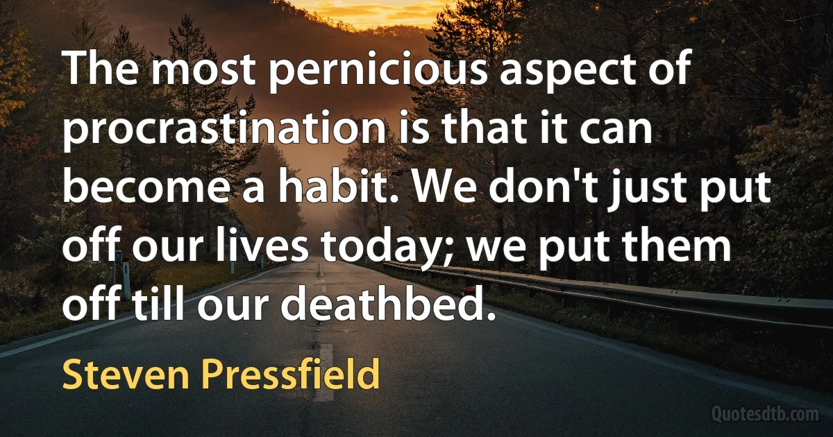 The most pernicious aspect of procrastination is that it can become a habit. We don't just put off our lives today; we put them off till our deathbed. (Steven Pressfield)