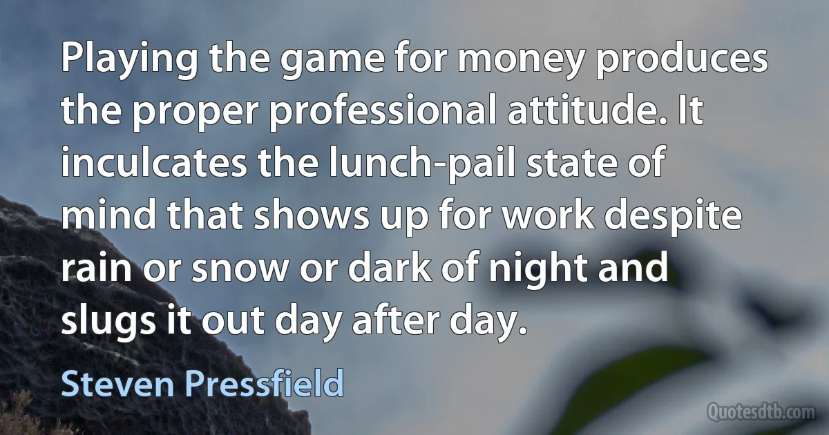 Playing the game for money produces the proper professional attitude. It inculcates the lunch-pail state of mind that shows up for work despite rain or snow or dark of night and slugs it out day after day. (Steven Pressfield)