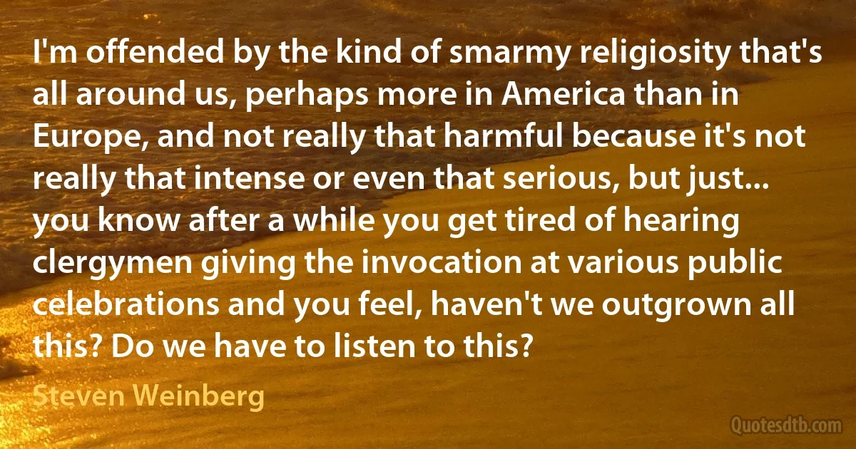 I'm offended by the kind of smarmy religiosity that's all around us, perhaps more in America than in Europe, and not really that harmful because it's not really that intense or even that serious, but just... you know after a while you get tired of hearing clergymen giving the invocation at various public celebrations and you feel, haven't we outgrown all this? Do we have to listen to this? (Steven Weinberg)