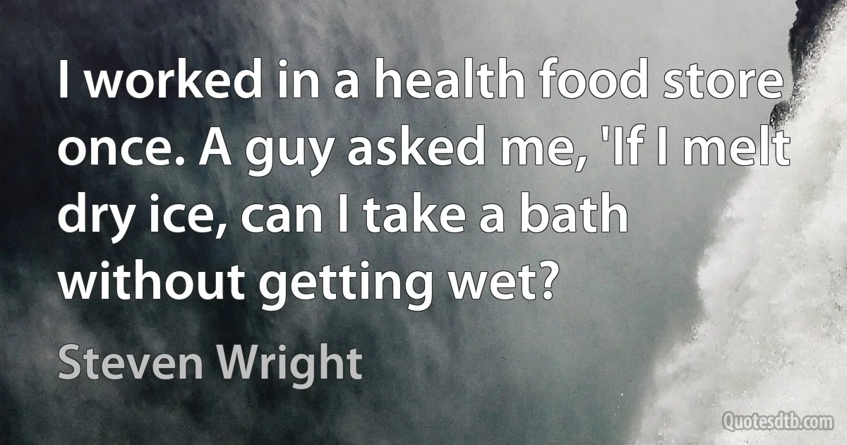 I worked in a health food store once. A guy asked me, 'If I melt dry ice, can I take a bath without getting wet? (Steven Wright)