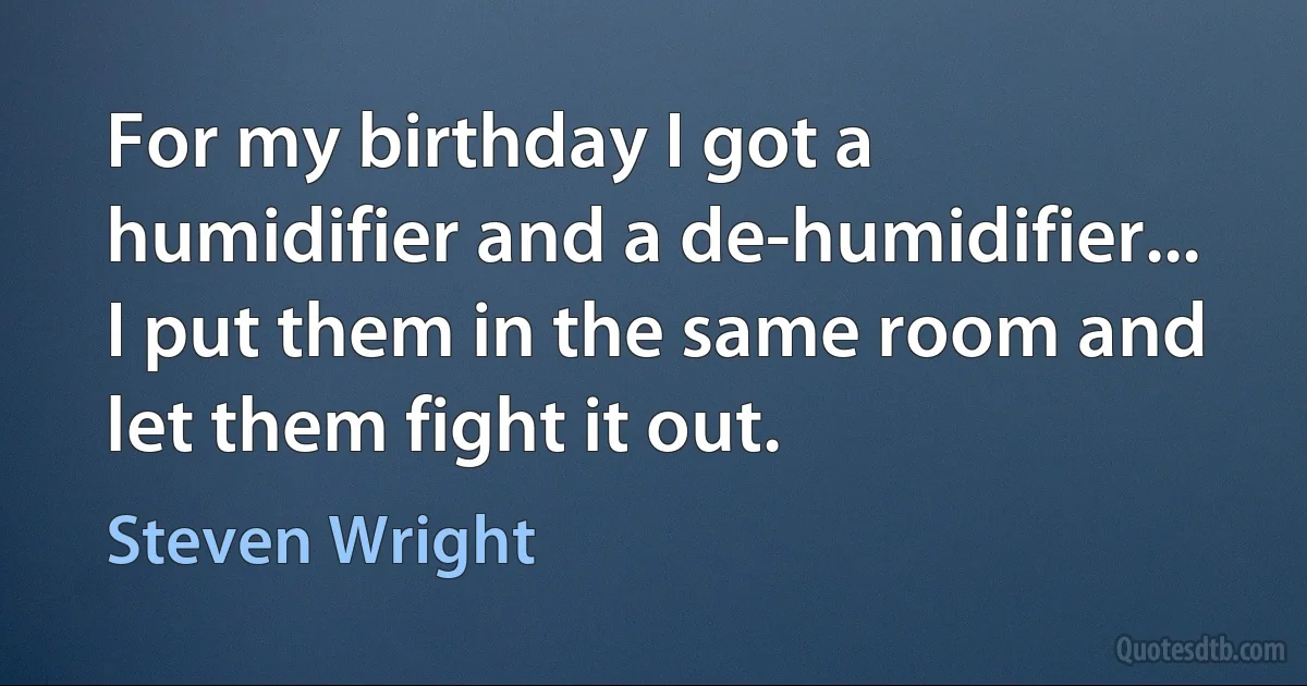 For my birthday I got a humidifier and a de-humidifier... I put them in the same room and let them fight it out. (Steven Wright)