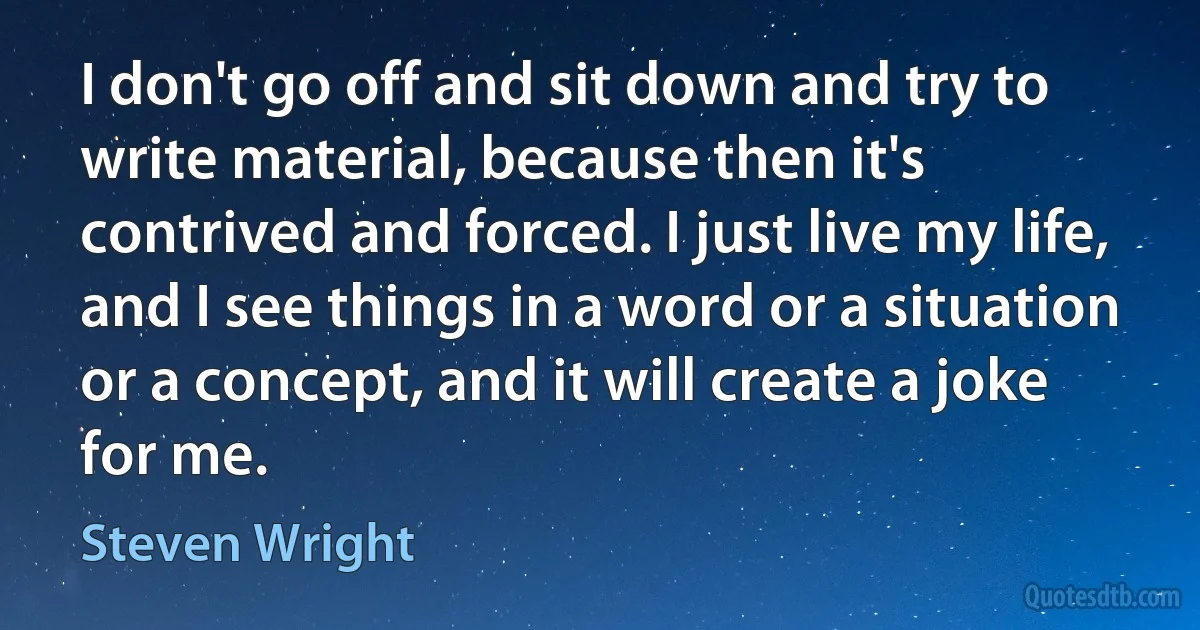 I don't go off and sit down and try to write material, because then it's contrived and forced. I just live my life, and I see things in a word or a situation or a concept, and it will create a joke for me. (Steven Wright)