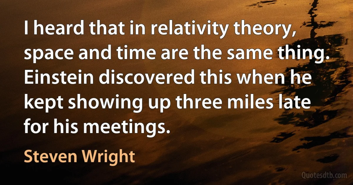 I heard that in relativity theory, space and time are the same thing. Einstein discovered this when he kept showing up three miles late for his meetings. (Steven Wright)