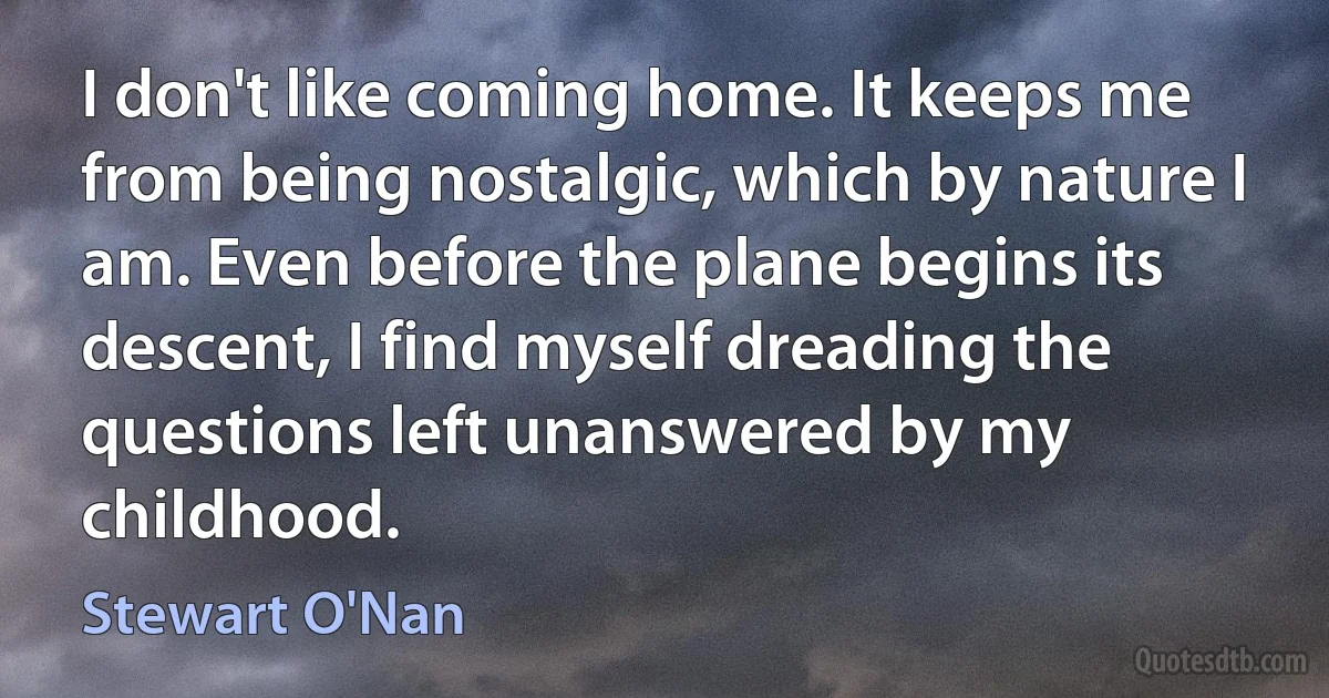 I don't like coming home. It keeps me from being nostalgic, which by nature I am. Even before the plane begins its descent, I find myself dreading the questions left unanswered by my childhood. (Stewart O'Nan)