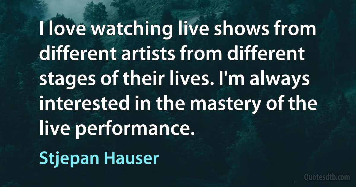 I love watching live shows from different artists from different stages of their lives. I'm always interested in the mastery of the live performance. (Stjepan Hauser)