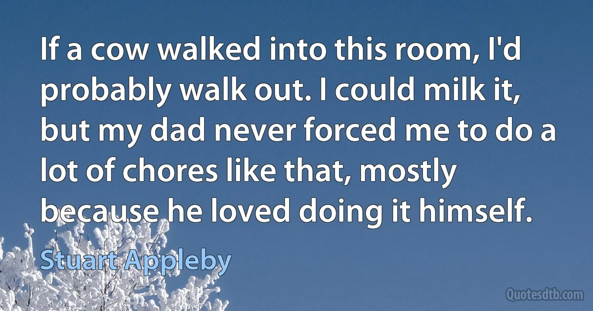 If a cow walked into this room, I'd probably walk out. I could milk it, but my dad never forced me to do a lot of chores like that, mostly because he loved doing it himself. (Stuart Appleby)