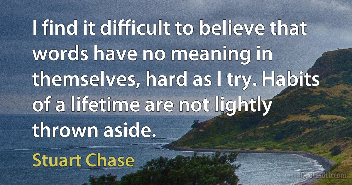 I find it difficult to believe that words have no meaning in themselves, hard as I try. Habits of a lifetime are not lightly thrown aside. (Stuart Chase)