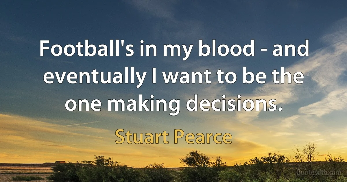 Football's in my blood - and eventually I want to be the one making decisions. (Stuart Pearce)