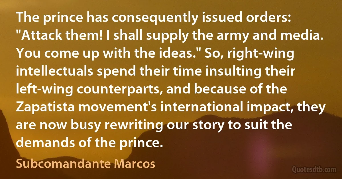 The prince has consequently issued orders: "Attack them! I shall supply the army and media. You come up with the ideas." So, right-wing intellectuals spend their time insulting their left-wing counterparts, and because of the Zapatista movement's international impact, they are now busy rewriting our story to suit the demands of the prince. (Subcomandante Marcos)