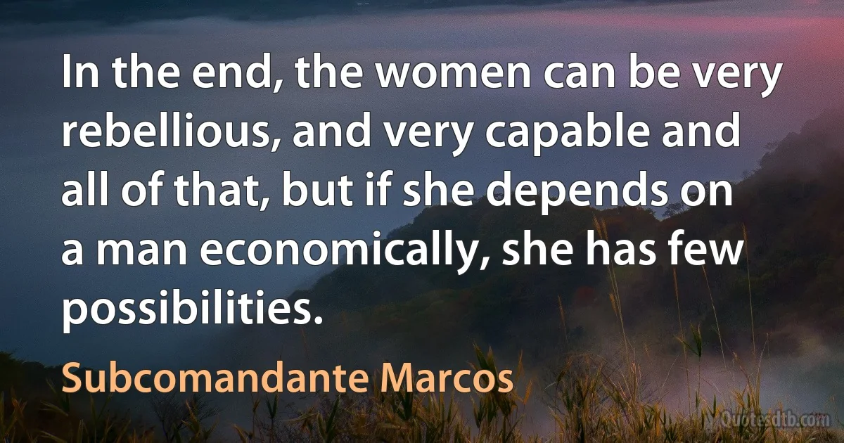 In the end, the women can be very rebellious, and very capable and all of that, but if she depends on a man economically, she has few possibilities. (Subcomandante Marcos)