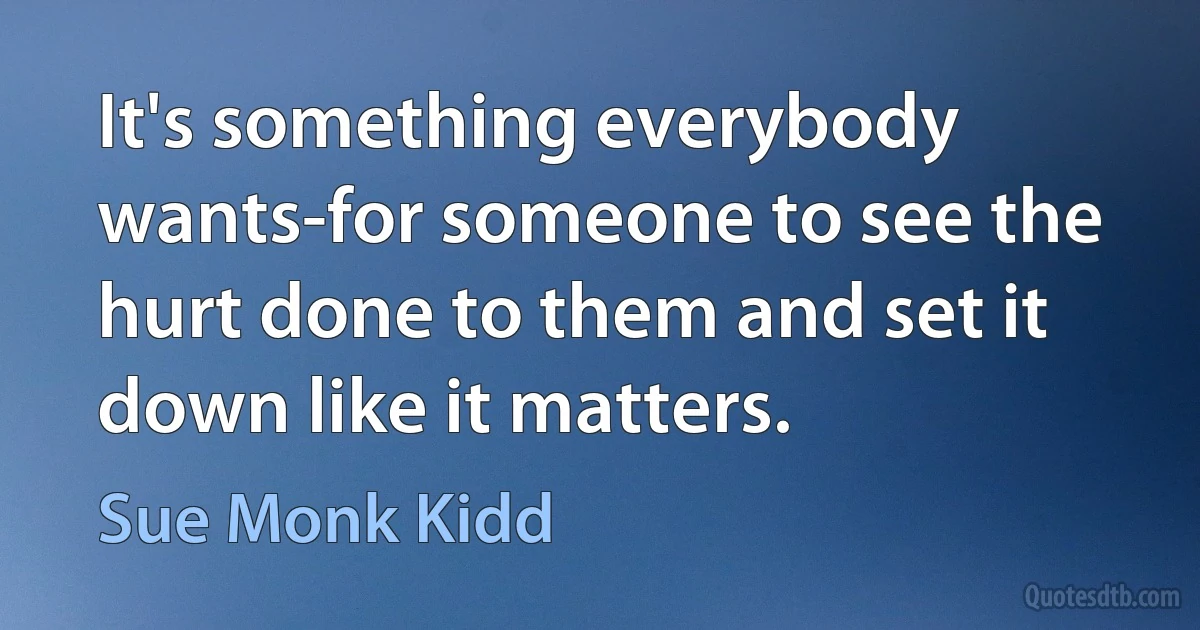 It's something everybody wants-for someone to see the hurt done to them and set it down like it matters. (Sue Monk Kidd)