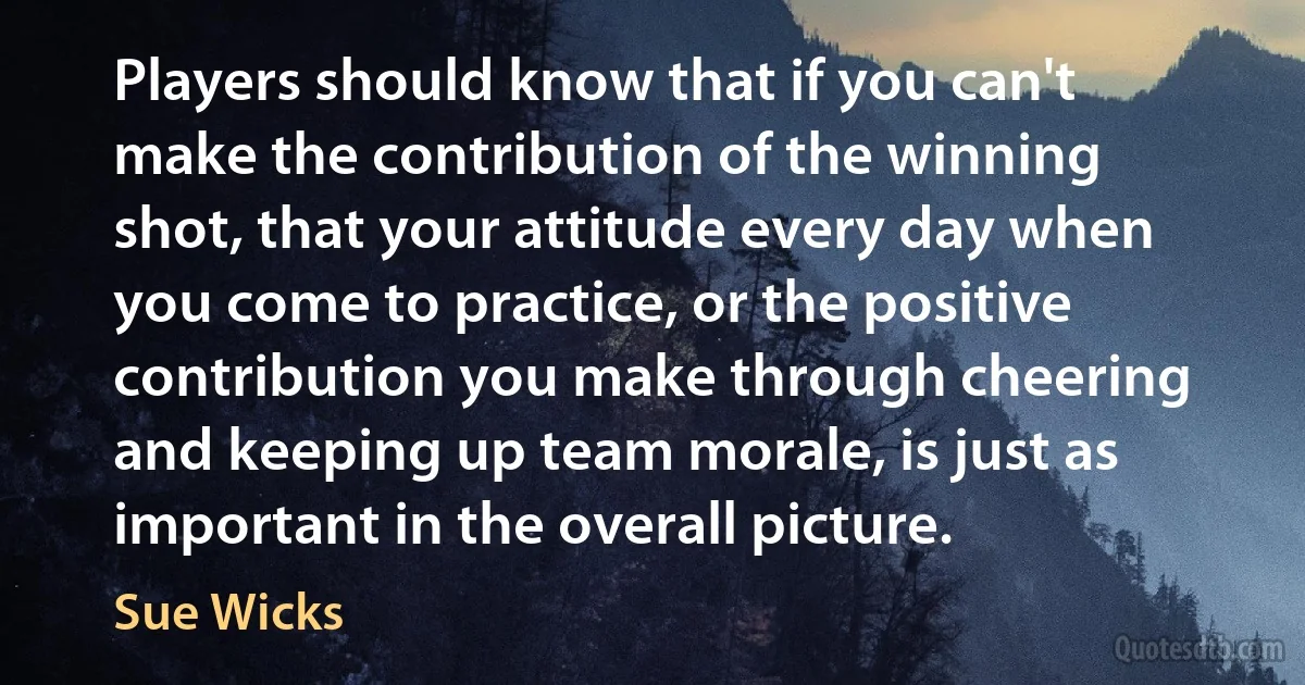 Players should know that if you can't make the contribution of the winning shot, that your attitude every day when you come to practice, or the positive contribution you make through cheering and keeping up team morale, is just as important in the overall picture. (Sue Wicks)