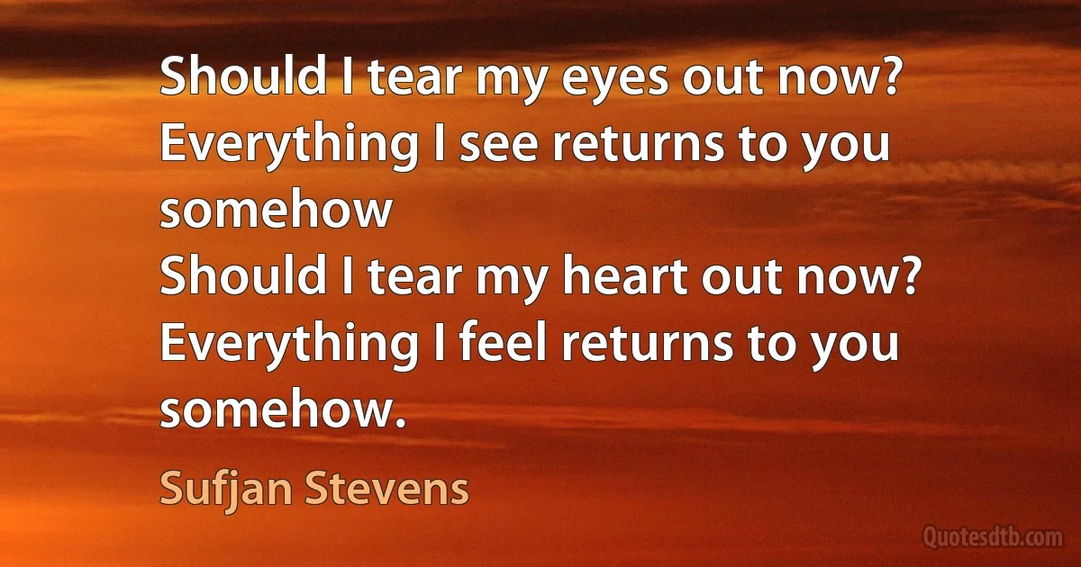 Should I tear my eyes out now?
Everything I see returns to you somehow
Should I tear my heart out now?
Everything I feel returns to you somehow. (Sufjan Stevens)