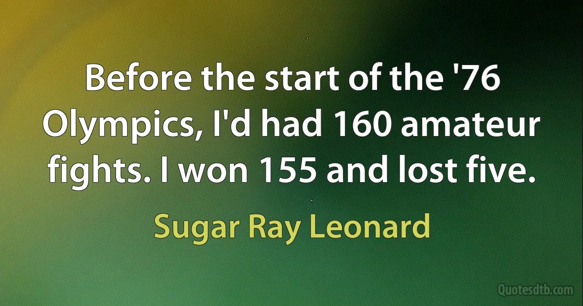 Before the start of the '76 Olympics, I'd had 160 amateur fights. I won 155 and lost five. (Sugar Ray Leonard)