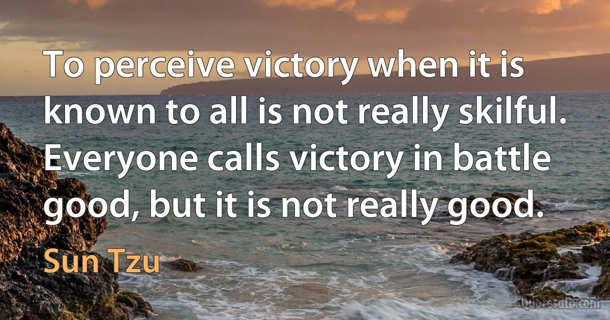 To perceive victory when it is known to all is not really skilful. Everyone calls victory in battle good, but it is not really good. (Sun Tzu)