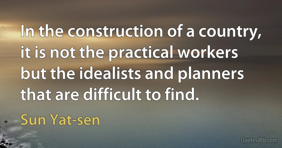 In the construction of a country, it is not the practical workers but the idealists and planners that are difficult to find. (Sun Yat-sen)