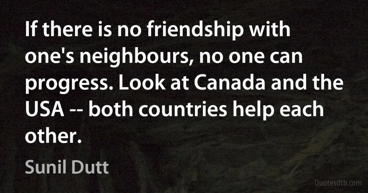 If there is no friendship with one's neighbours, no one can progress. Look at Canada and the USA -- both countries help each other. (Sunil Dutt)