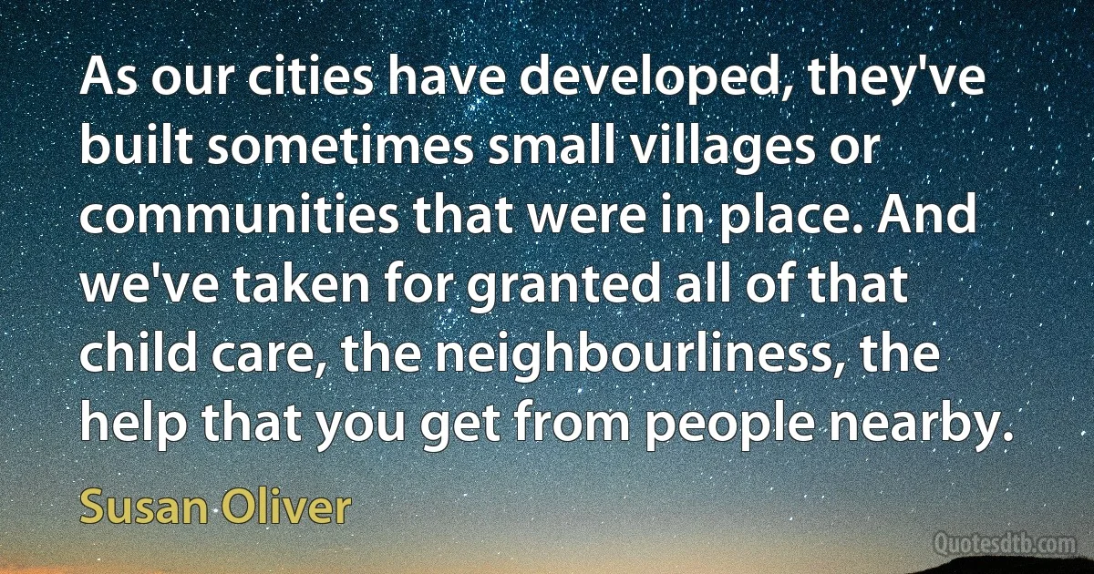 As our cities have developed, they've built sometimes small villages or communities that were in place. And we've taken for granted all of that child care, the neighbourliness, the help that you get from people nearby. (Susan Oliver)