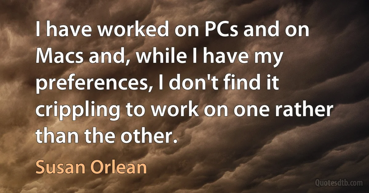 I have worked on PCs and on Macs and, while I have my preferences, I don't find it crippling to work on one rather than the other. (Susan Orlean)