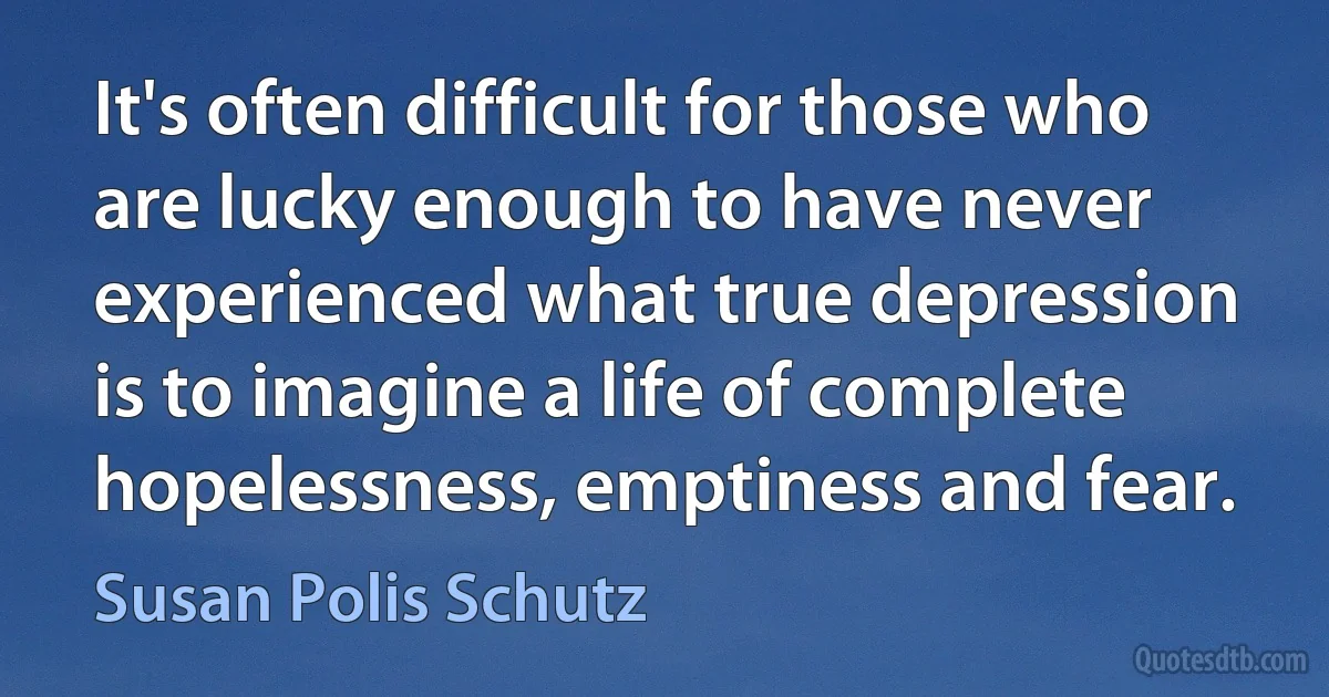 It's often difficult for those who are lucky enough to have never experienced what true depression is to imagine a life of complete hopelessness, emptiness and fear. (Susan Polis Schutz)