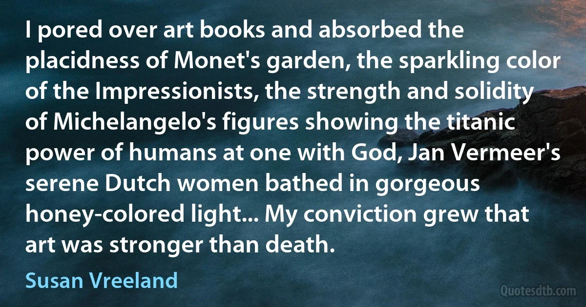 I pored over art books and absorbed the placidness of Monet's garden, the sparkling color of the Impressionists, the strength and solidity of Michelangelo's figures showing the titanic power of humans at one with God, Jan Vermeer's serene Dutch women bathed in gorgeous honey-colored light... My conviction grew that art was stronger than death. (Susan Vreeland)