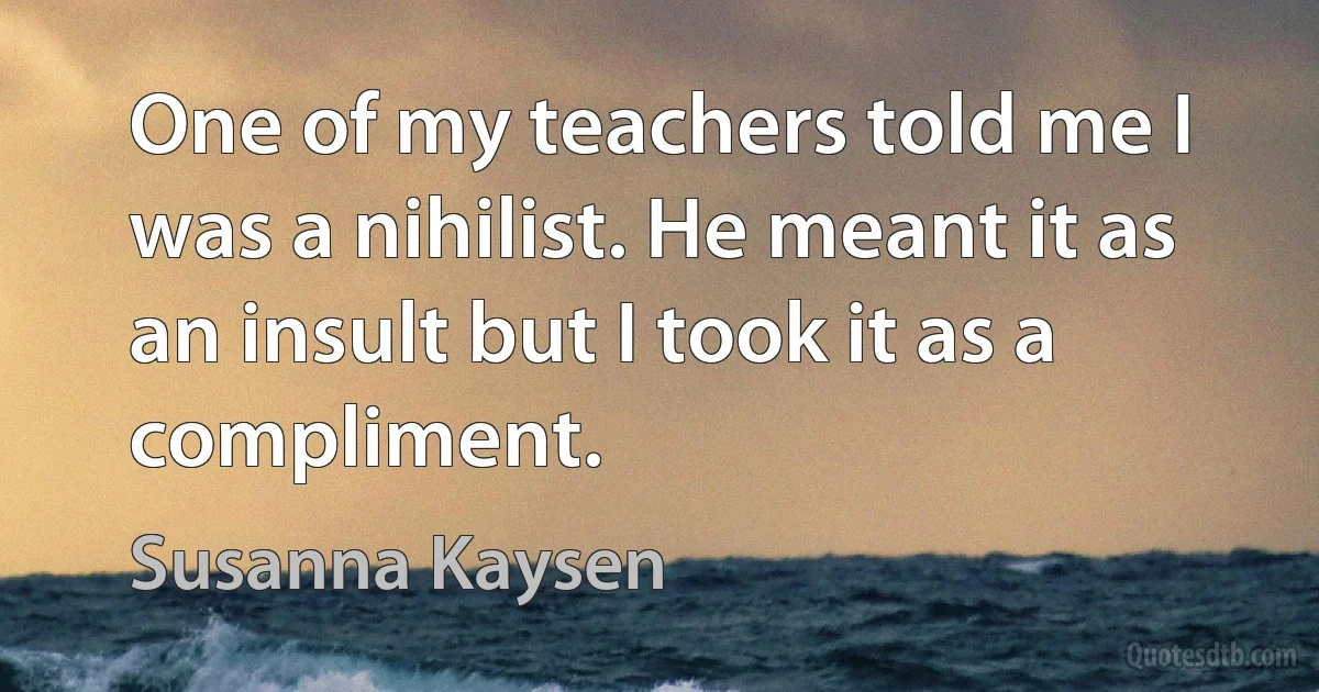 One of my teachers told me I was a nihilist. He meant it as an insult but I took it as a compliment. (Susanna Kaysen)