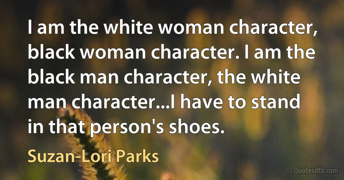 I am the white woman character, black woman character. I am the black man character, the white man character...I have to stand in that person's shoes. (Suzan-Lori Parks)