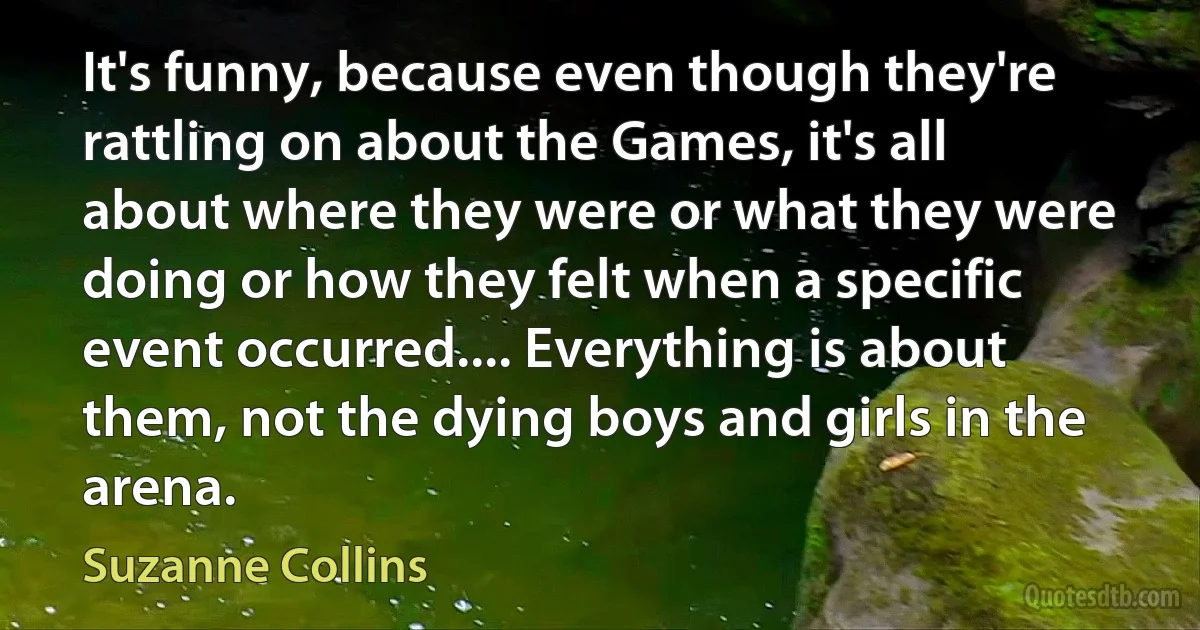 It's funny, because even though they're rattling on about the Games, it's all about where they were or what they were doing or how they felt when a specific event occurred.... Everything is about them, not the dying boys and girls in the arena. (Suzanne Collins)