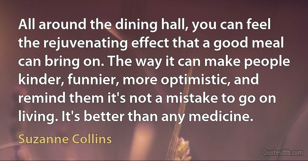 All around the dining hall, you can feel the rejuvenating effect that a good meal can bring on. The way it can make people kinder, funnier, more optimistic, and remind them it's not a mistake to go on living. It's better than any medicine. (Suzanne Collins)