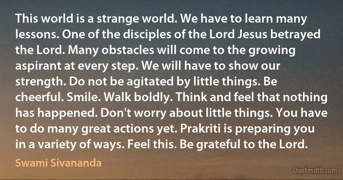 This world is a strange world. We have to learn many lessons. One of the disciples of the Lord Jesus betrayed the Lord. Many obstacles will come to the growing aspirant at every step. We will have to show our strength. Do not be agitated by little things. Be cheerful. Smile. Walk boldly. Think and feel that nothing has happened. Don't worry about little things. You have to do many great actions yet. Prakriti is preparing you in a variety of ways. Feel this. Be grateful to the Lord. (Swami Sivananda)