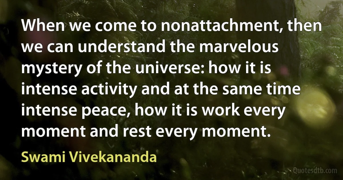 When we come to nonattachment, then we can understand the marvelous mystery of the universe: how it is intense activity and at the same time intense peace, how it is work every moment and rest every moment. (Swami Vivekananda)