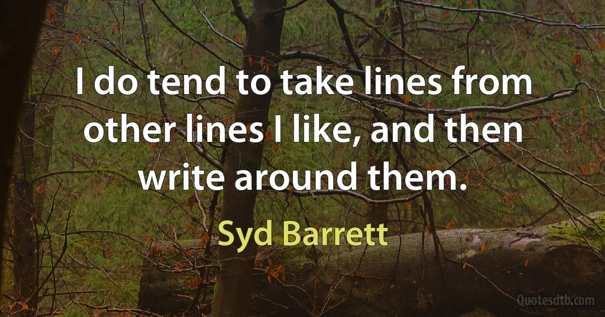 I do tend to take lines from other lines I like, and then write around them. (Syd Barrett)