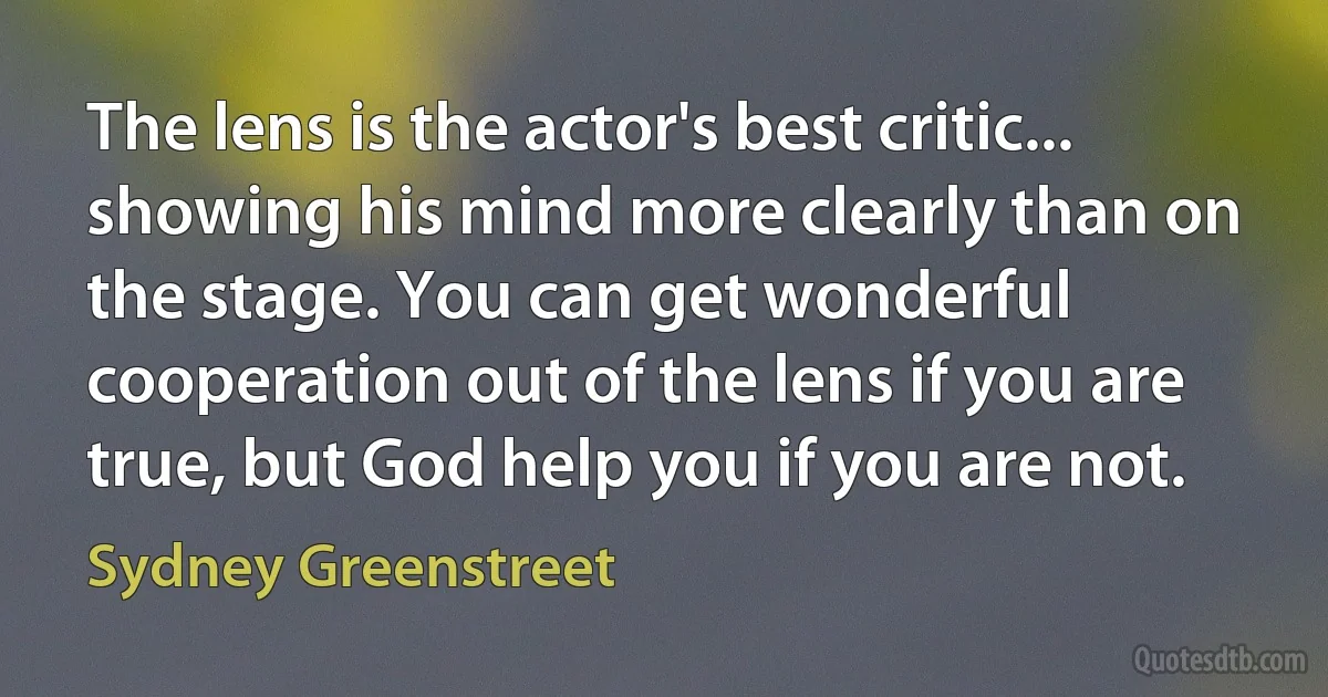 The lens is the actor's best critic... showing his mind more clearly than on the stage. You can get wonderful cooperation out of the lens if you are true, but God help you if you are not. (Sydney Greenstreet)