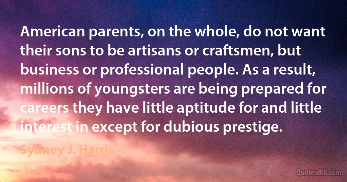 American parents, on the whole, do not want their sons to be artisans or craftsmen, but business or professional people. As a result, millions of youngsters are being prepared for careers they have little aptitude for and little interest in except for dubious prestige. (Sydney J. Harris)