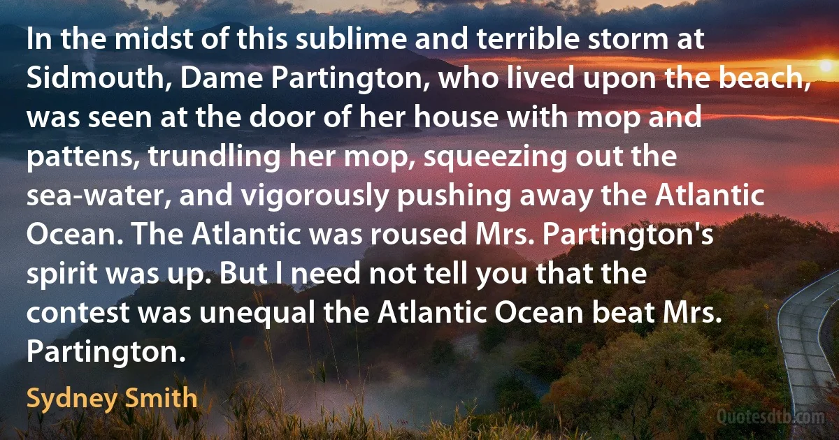 In the midst of this sublime and terrible storm at Sidmouth, Dame Partington, who lived upon the beach, was seen at the door of her house with mop and pattens, trundling her mop, squeezing out the sea-water, and vigorously pushing away the Atlantic Ocean. The Atlantic was roused Mrs. Partington's spirit was up. But I need not tell you that the contest was unequal the Atlantic Ocean beat Mrs. Partington. (Sydney Smith)