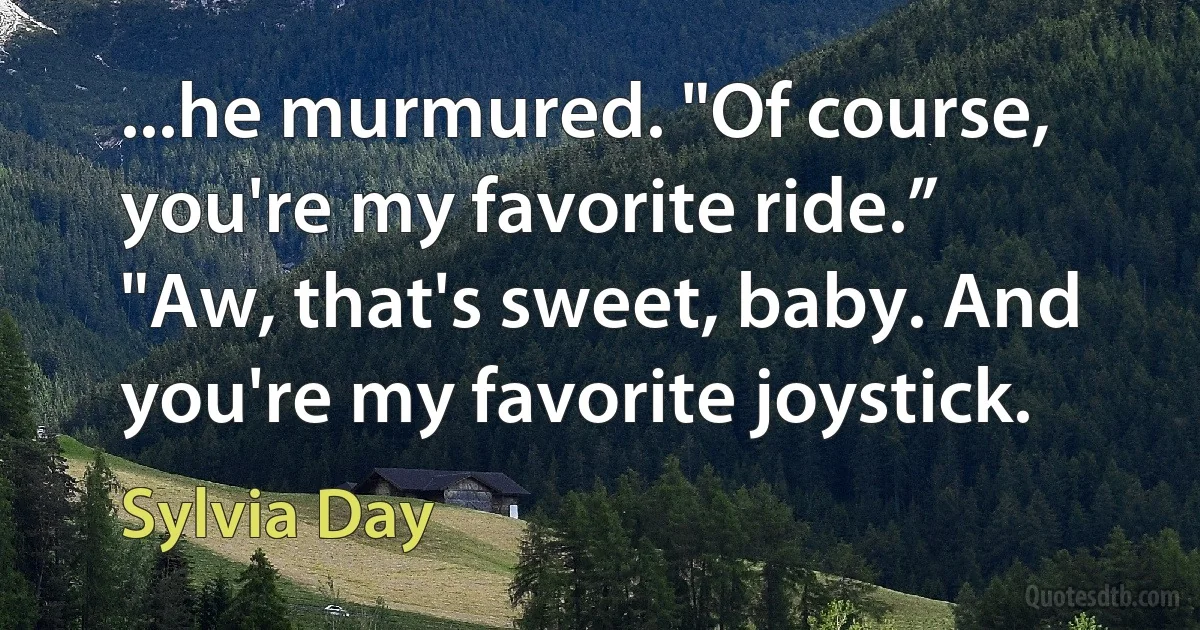 ...he murmured. "Of course, you're my favorite ride.”
"Aw, that's sweet, baby. And you're my favorite joystick. (Sylvia Day)