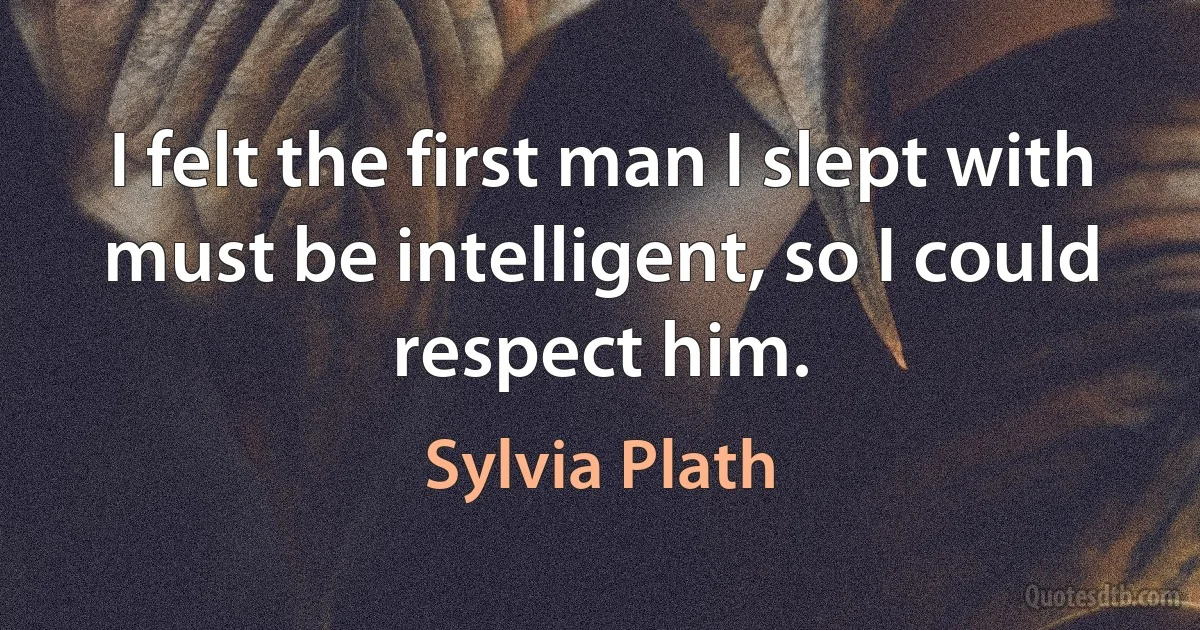 I felt the first man I slept with must be intelligent, so I could respect him. (Sylvia Plath)