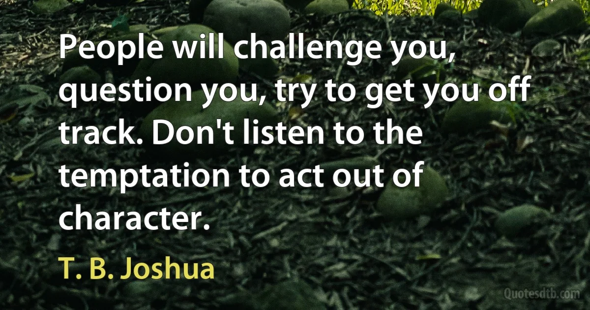 People will challenge you, question you, try to get you off track. Don't listen to the temptation to act out of character. (T. B. Joshua)